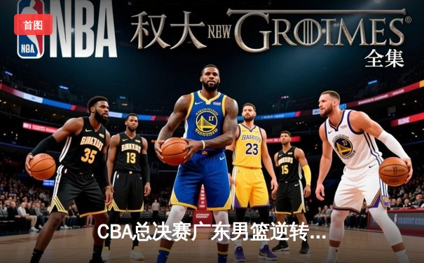 CBA总决赛广东男篮逆转辽宁夺队史第12冠 胡明轩荣膺FMVP
