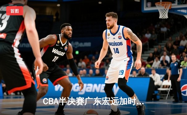 CBA半决赛广东宏远加时险胜辽宁本钢 赵睿关键三分锁定胜局