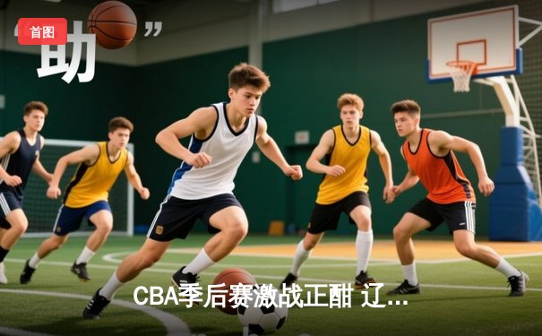 CBA季后赛激战正酣 辽宁本钢加时险胜广东宏远夺赛点