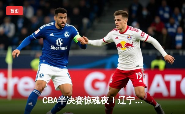 CBA半决赛惊魂夜！辽宁本钢加时逆转广东宏远，赵继伟30分carry全场