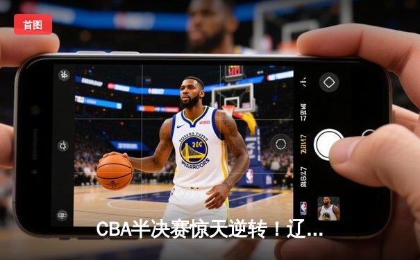 CBA半决赛惊天逆转！辽宁本钢加时赛险胜广东宏远总分2-1领先