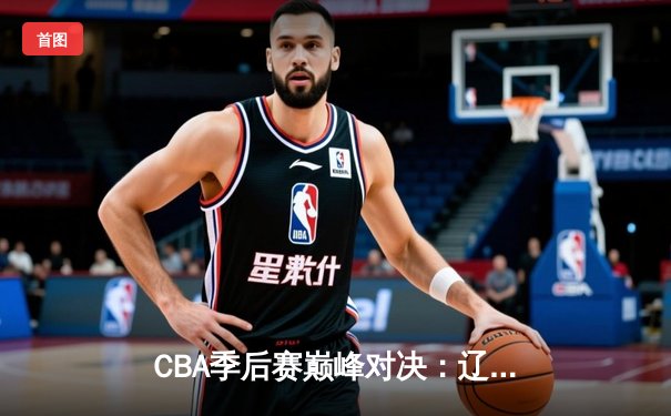 CBA季后赛巅峰对决：辽宁本钢加时险胜广东宏远，赵继伟三分绝杀锁定总决赛席位