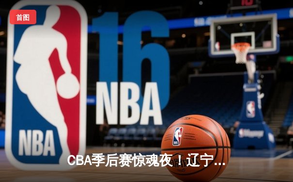 CBA季后赛惊魂夜！辽宁本钢加时逆转广东宏远，赵继伟37分创生涯新高