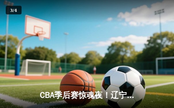 CBA季后赛惊魂夜！辽宁本钢加时逆转广东宏远，赵继伟37分创生涯新高 - 3